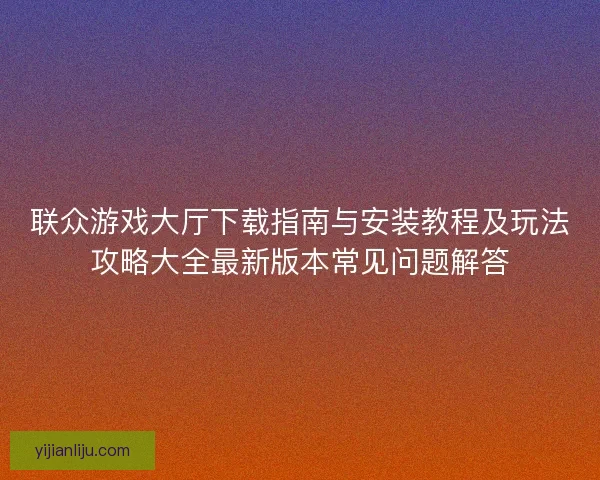 联众游戏大厅下载指南与安装教程及玩法攻略大全最新版本常见问题解答