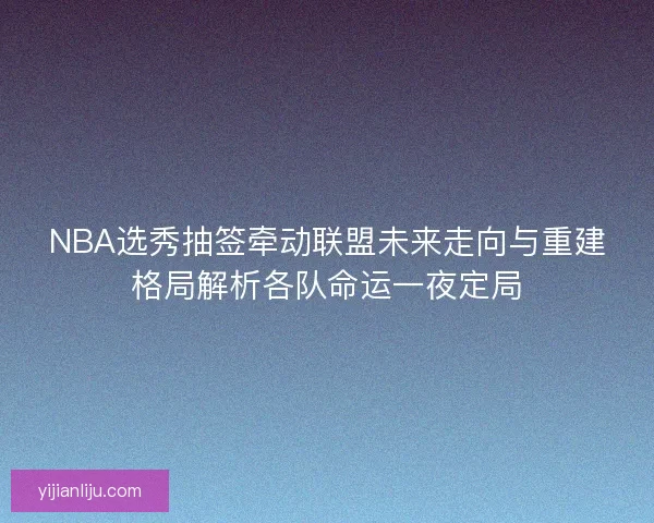 NBA选秀抽签牵动联盟未来走向与重建格局解析各队命运一夜定局